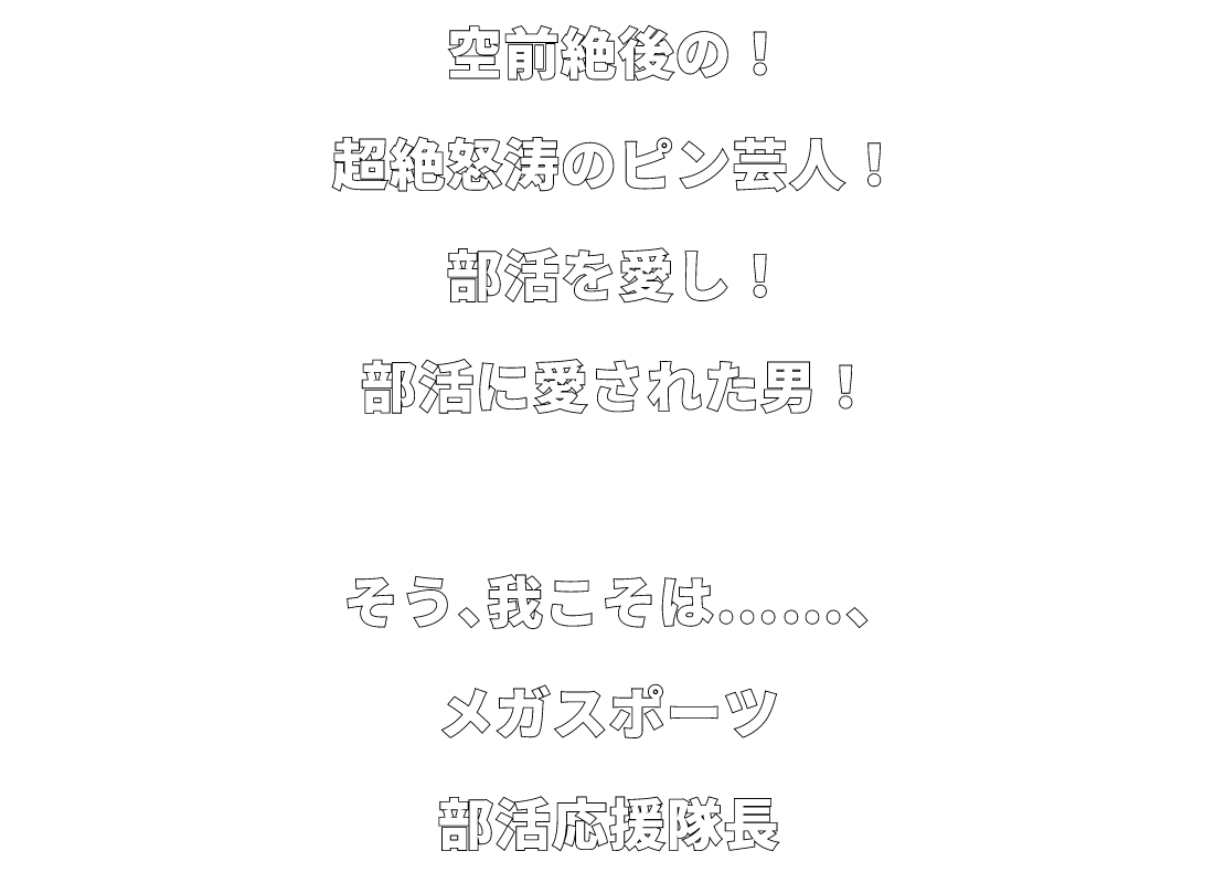 空前絶後の！超絶怒涛のピン芸人！部活を愛し！部活に愛された男！そう、我こそは……、メガスポーツ部活応援隊長