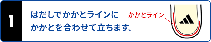 はだしでかかとラインにかかとを合わせて立ちます。