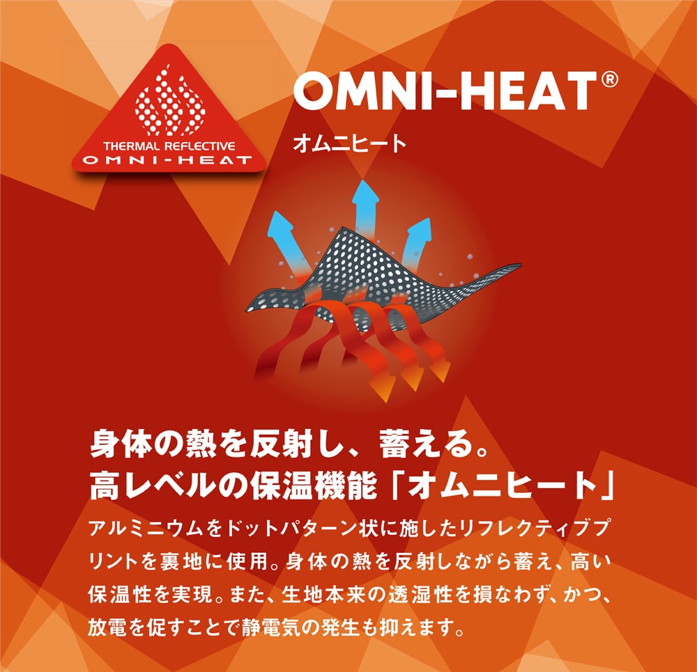 【OMNI-HEAT（オムニヒート）】身体の熱を反射し、蓄える。高レベルの保温機能「オムニヒート」アルミニウムをドットパターン状に施したリフレクティブプリントを裏地に使用。身体の熱を反射しながら蓄え、高い保温性を実現。また、生地本来の透湿性を損なわず、かつ、放電を促すことで静電気の発生も抑えます。